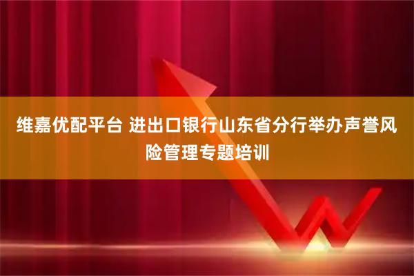 维嘉优配平台 进出口银行山东省分行举办声誉风险管理专题培训