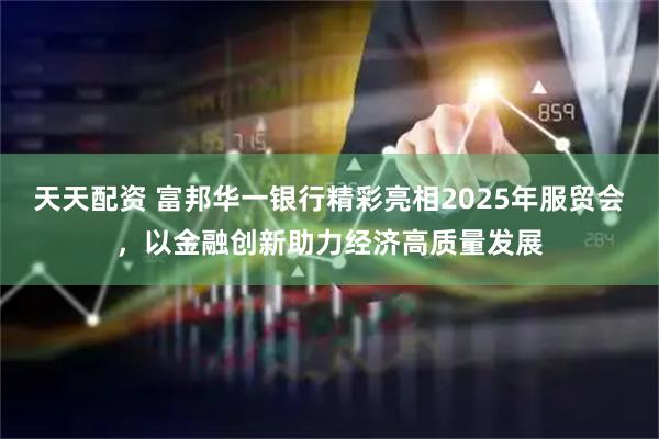 天天配资 富邦华一银行精彩亮相2025年服贸会，以金融创新助力经济高质量发展