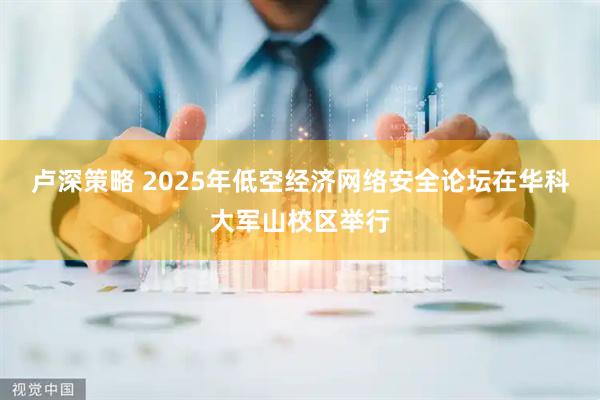 卢深策略 2025年低空经济网络安全论坛在华科大军山校区举行