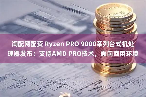 淘配网配资 Ryzen PRO 9000系列台式机处理器发布：支持AMD PRO技术，面向商用环境