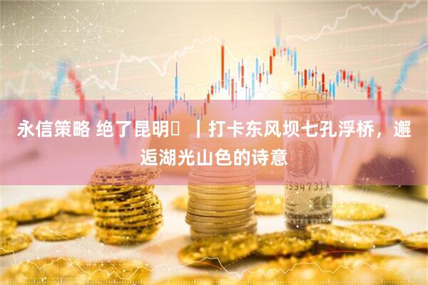 永信策略 绝了昆明⑳｜打卡东风坝七孔浮桥，邂逅湖光山色的诗意