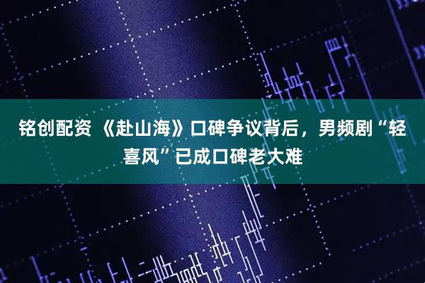 铭创配资 《赴山海》口碑争议背后，男频剧“轻喜风”已成口碑老大难