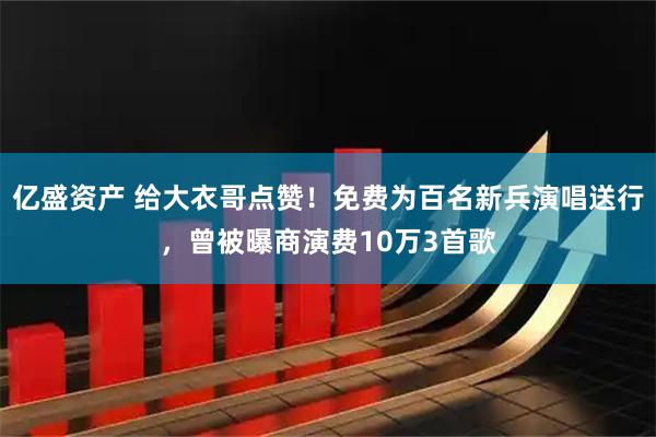 亿盛资产 给大衣哥点赞！免费为百名新兵演唱送行，曾被曝商演费10万3首歌