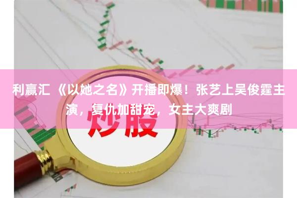 利赢汇 《以她之名》开播即爆！张艺上吴俊霆主演，复仇加甜宠，女主大爽剧