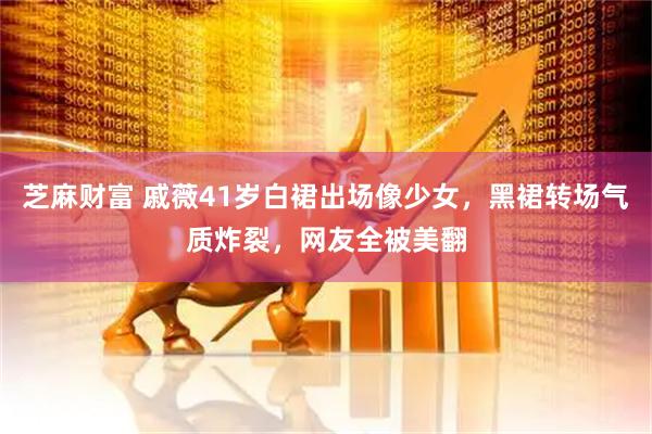 芝麻财富 戚薇41岁白裙出场像少女，黑裙转场气质炸裂，网友全被美翻