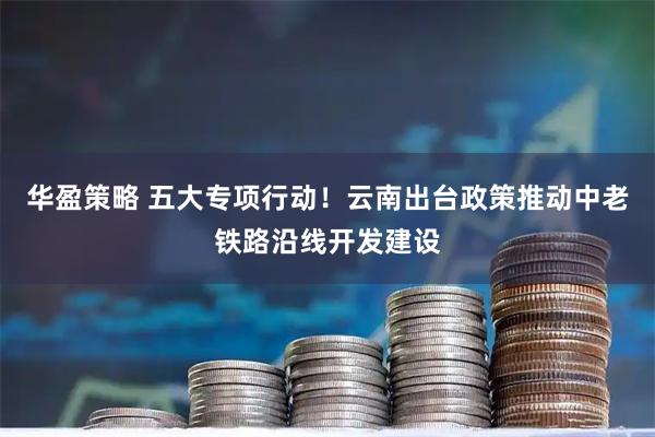 华盈策略 五大专项行动！云南出台政策推动中老铁路沿线开发建设