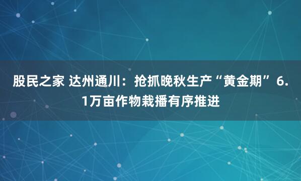 股民之家 达州通川：抢抓晚秋生产“黄金期” 6.1万亩作物栽播有序推进
