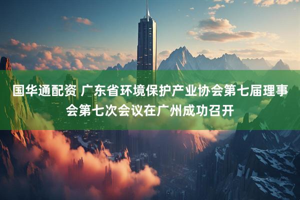 国华通配资 广东省环境保护产业协会第七届理事会第七次会议在广州成功召开