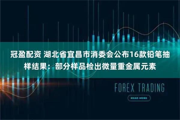 冠盈配资 湖北省宜昌市消委会公布16款铅笔抽样结果：部分样品检出微量重金属元素