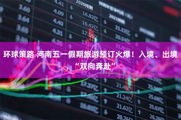 环球策路 河南五一假期旅游预订火爆！入境、出境，“双向奔赴”