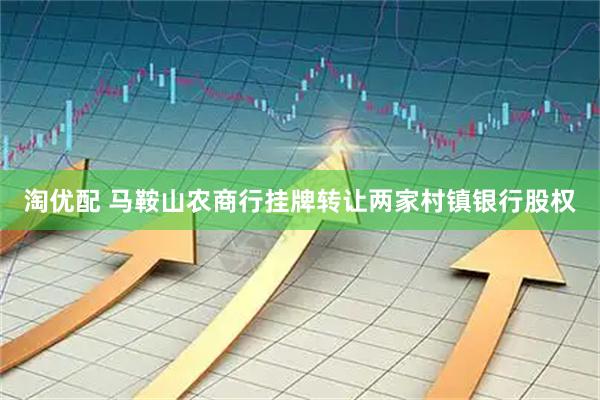 淘优配 马鞍山农商行挂牌转让两家村镇银行股权