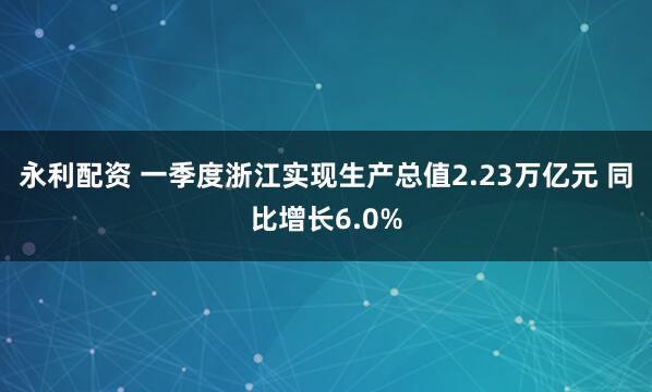永利配资 一季度浙江实现生产总值2.23万亿元 同比增长6.0%