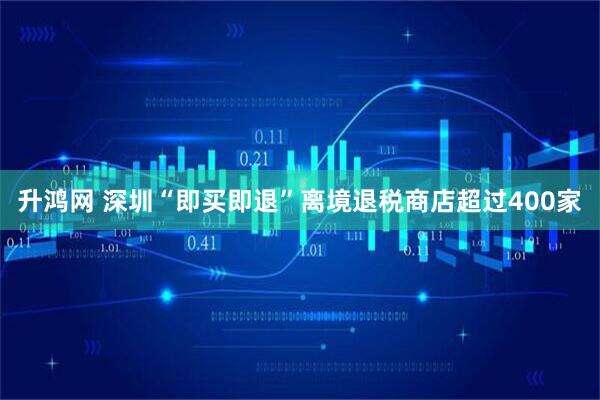 升鸿网 深圳“即买即退”离境退税商店超过400家