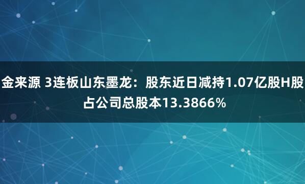 金来源 3连板山东墨龙：股东近日减持1.07亿股H股 占公司总股本13.3866%