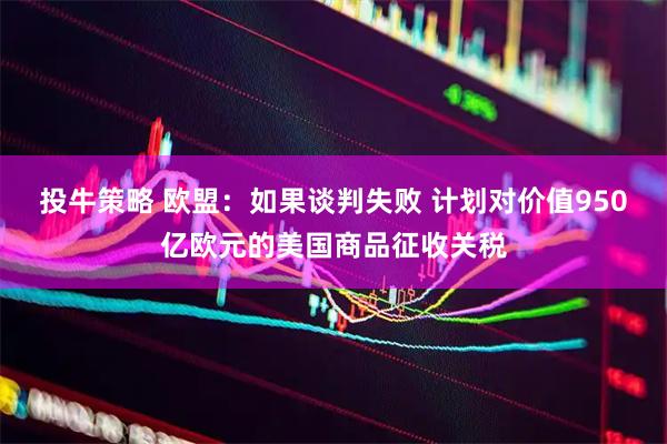 投牛策略 欧盟：如果谈判失败 计划对价值950亿欧元的美国商品征收关税