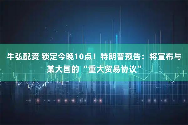 牛弘配资 锁定今晚10点！特朗普预告：将宣布与某大国的 “重大贸易协议”