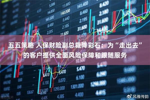 五五策略 人保财险副总裁降彩石：为“走出去”的客户提供全面风险保障和跟随服务