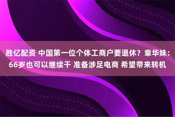 胜亿配资 中国第一位个体工商户要退休？章华妹：66岁也可以继续干 准备涉足电商 希望带来转机