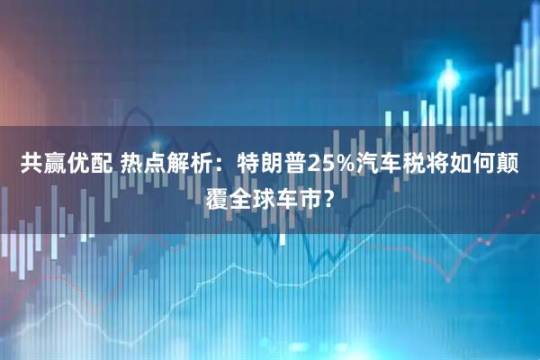 共赢优配 热点解析：特朗普25%汽车税将如何颠覆全球车市？