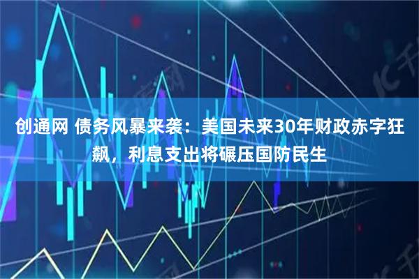 创通网 债务风暴来袭：美国未来30年财政赤字狂飙，利息支出将碾压国防民生