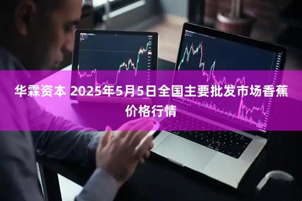 华霖资本 2025年5月5日全国主要批发市场香蕉价格行情