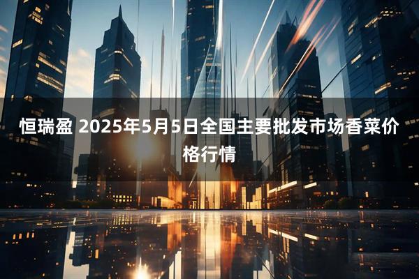 恒瑞盈 2025年5月5日全国主要批发市场香菜价格行情