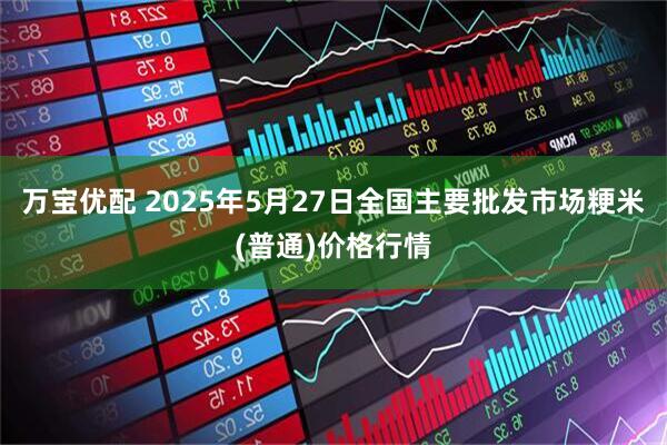 万宝优配 2025年5月27日全国主要批发市场粳米(普通)价格行情