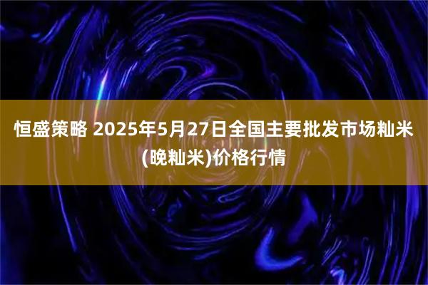 恒盛策略 2025年5月27日全国主要批发市场籼米(晚籼米)价格行情
