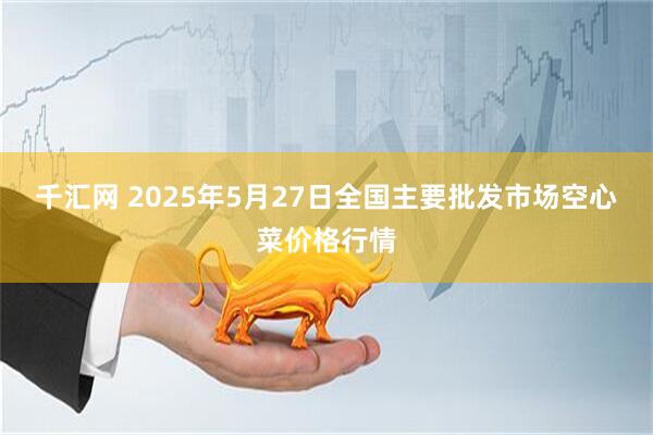 千汇网 2025年5月27日全国主要批发市场空心菜价格行情