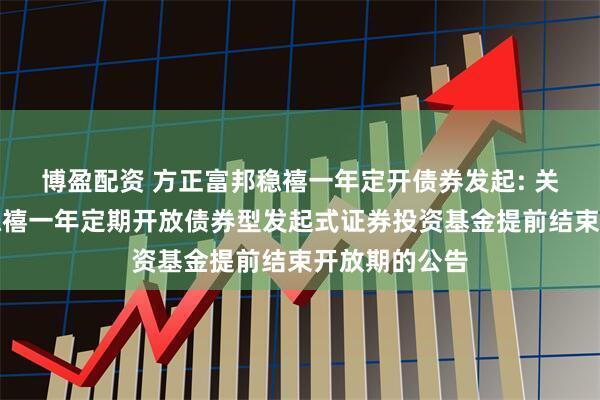 博盈配资 方正富邦稳禧一年定开债券发起: 关于方正富邦稳禧一年定期开放债券型发起式证券投资基金提前结束开放期的公告