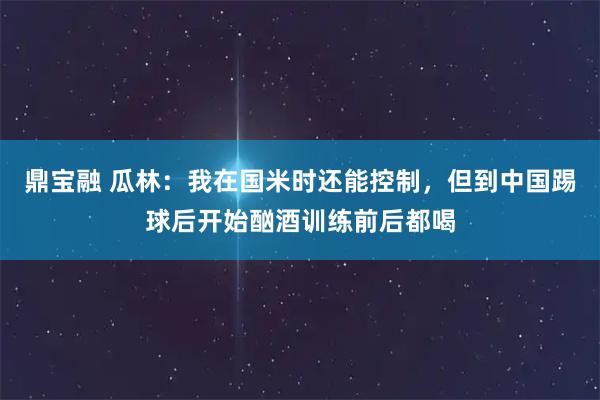 鼎宝融 瓜林：我在国米时还能控制，但到中国踢球后开始酗酒训练前后都喝
