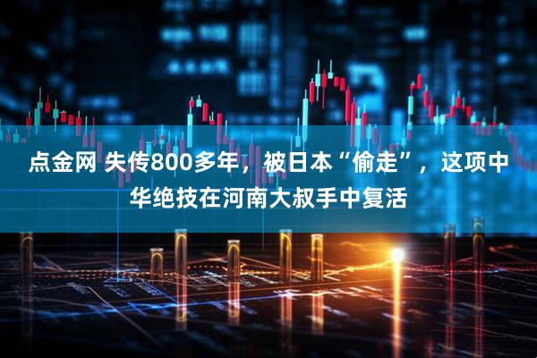 点金网 失传800多年，被日本“偷走”，这项中华绝技在河南大叔手中复活