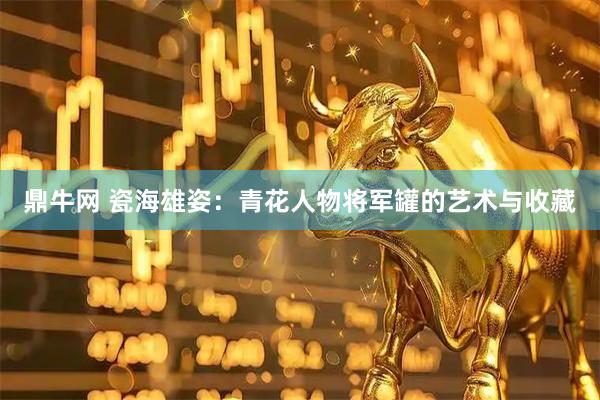 鼎牛网 瓷海雄姿：青花人物将军罐的艺术与收藏