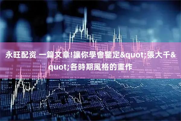 永旺配资 一篇文章!讓你學會鑒定"張大千"各時期風格的畫作