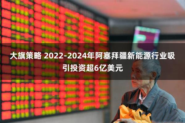 大旗策略 2022-2024年阿塞拜疆新能源行业吸引投资超6亿美元