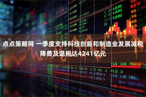 点点策略网 一季度支持科技创新和制造业发展减税降费及退税达4241亿元