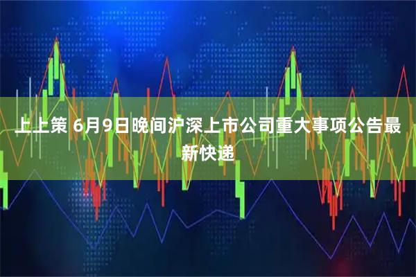上上策 6月9日晚间沪深上市公司重大事项公告最新快递