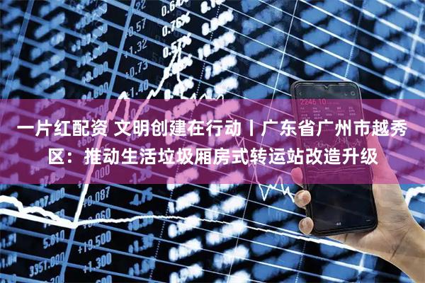 一片红配资 文明创建在行动丨广东省广州市越秀区：推动生活垃圾厢房式转运站改造升级