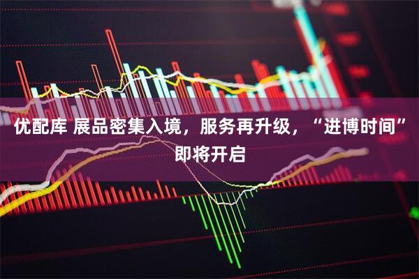 优配库 展品密集入境，服务再升级，“进博时间”即将开启