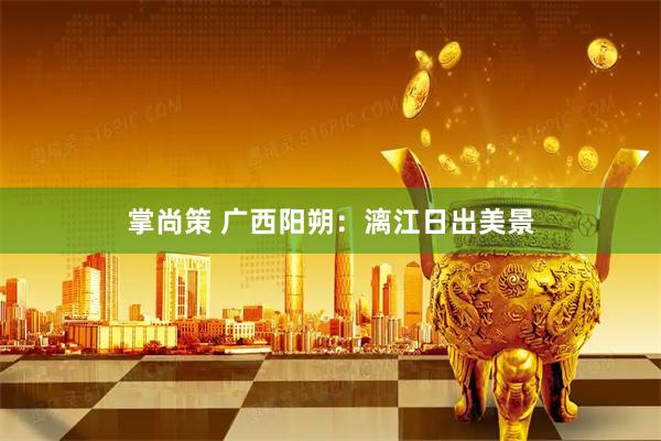 掌尚策 广西阳朔：漓江日出美景