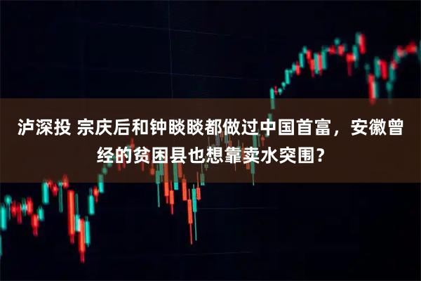 泸深投 宗庆后和钟睒睒都做过中国首富，安徽曾经的贫困县也想靠卖水突围？