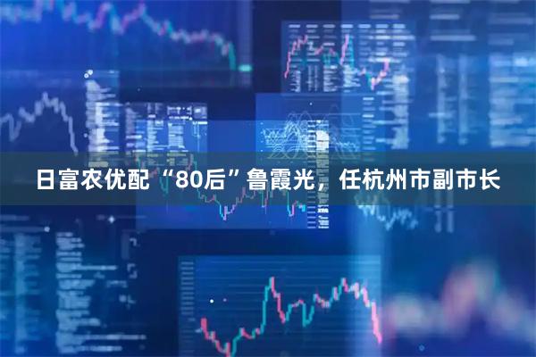 日富农优配 “80后”鲁霞光，任杭州市副市长