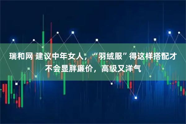瑞和网 建议中年女人，“羽绒服”得这样搭配才不会显胖廉价，高级又洋气
