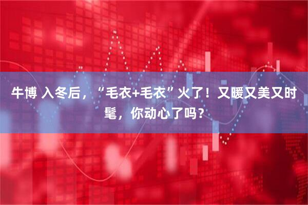 牛博 入冬后，“毛衣+毛衣”火了！又暖又美又时髦，你动心了吗？