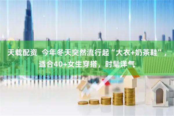 天载配资  今年冬天突然流行起“大衣+奶茶鞋”，适合40+女生穿搭，时髦洋气