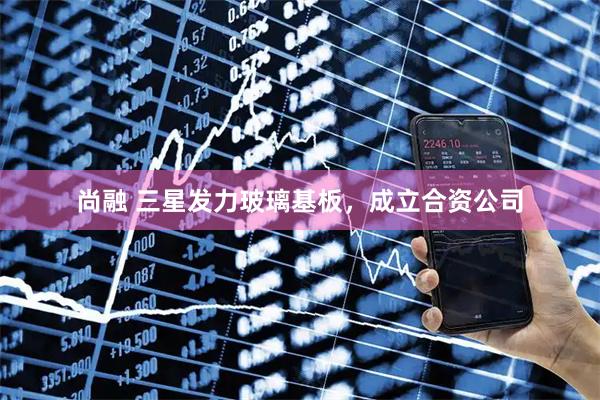 尚融 三星发力玻璃基板，成立合资公司
