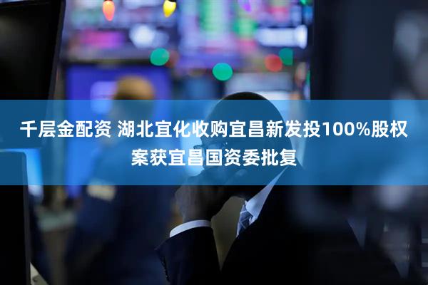 千层金配资 湖北宜化收购宜昌新发投100%股权案获宜昌国资委批复