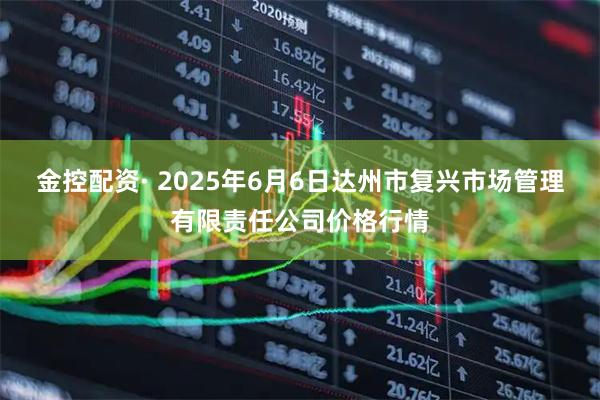 金控配资· 2025年6月6日达州市复兴市场管理有限责任公司价格行情