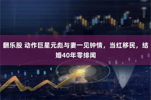 翻乐股 动作巨星元彪与妻一见钟情，当红移民，结婚40年零绯闻