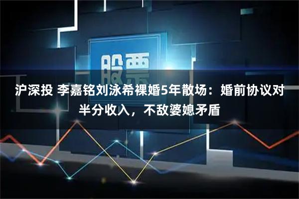 沪深投 李嘉铭刘泳希裸婚5年散场：婚前协议对半分收入，不敌婆媳矛盾